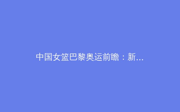 中国女篮巴黎奥运前瞻：新生代崛起背后的隐忧与挑战